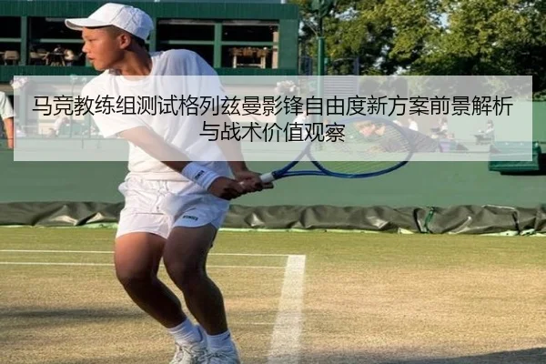 马竞教练组测试格列兹曼影锋自由度新方案前景解析与战术价值观察