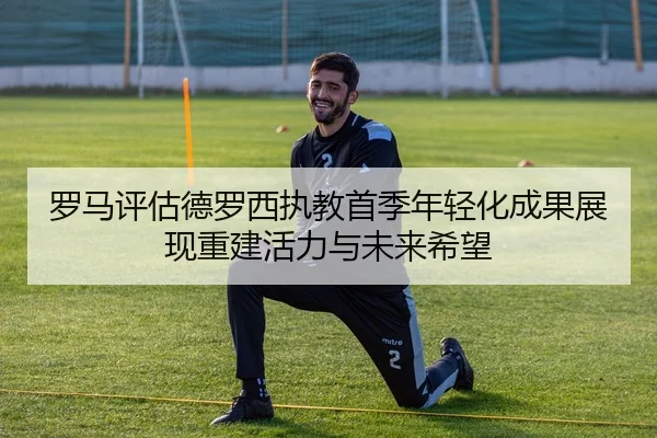罗马评估德罗西执教首季年轻化成果展现重建活力与未来希望